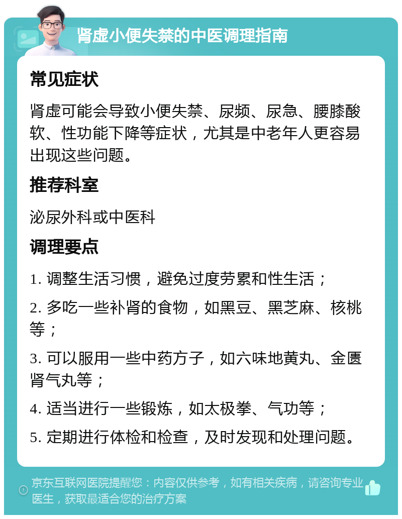 肾虚小便失禁的中医调理指南 常见症状 肾虚可能会导致小便失禁、尿频、尿急、腰膝酸软、性功能下降等症状，尤其是中老年人更容易出现这些问题。 推荐科室 泌尿外科或中医科 调理要点 1. 调整生活习惯，避免过度劳累和性生活； 2. 多吃一些补肾的食物，如黑豆、黑芝麻、核桃等； 3. 可以服用一些中药方子，如六味地黄丸、金匮肾气丸等； 4. 适当进行一些锻炼，如太极拳、气功等； 5. 定期进行体检和检查，及时发现和处理问题。