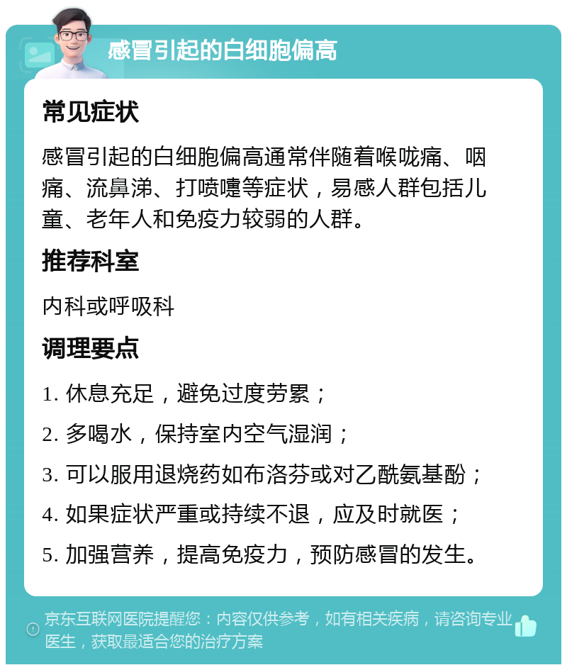 感冒引起的白细胞偏高 常见症状 感冒引起的白细胞偏高通常伴随着喉咙痛、咽痛、流鼻涕、打喷嚏等症状，易感人群包括儿童、老年人和免疫力较弱的人群。 推荐科室 内科或呼吸科 调理要点 1. 休息充足，避免过度劳累； 2. 多喝水，保持室内空气湿润； 3. 可以服用退烧药如布洛芬或对乙酰氨基酚； 4. 如果症状严重或持续不退，应及时就医； 5. 加强营养，提高免疫力，预防感冒的发生。