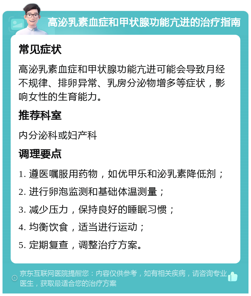 高泌乳素血症和甲状腺功能亢进的治疗指南 常见症状 高泌乳素血症和甲状腺功能亢进可能会导致月经不规律、排卵异常、乳房分泌物增多等症状，影响女性的生育能力。 推荐科室 内分泌科或妇产科 调理要点 1. 遵医嘱服用药物，如优甲乐和泌乳素降低剂； 2. 进行卵泡监测和基础体温测量； 3. 减少压力，保持良好的睡眠习惯； 4. 均衡饮食，适当进行运动； 5. 定期复查，调整治疗方案。