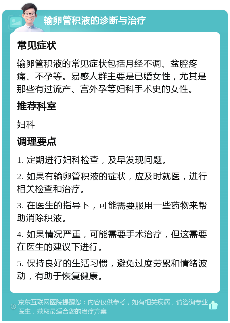 输卵管积液的诊断与治疗 常见症状 输卵管积液的常见症状包括月经不调、盆腔疼痛、不孕等。易感人群主要是已婚女性，尤其是那些有过流产、宫外孕等妇科手术史的女性。 推荐科室 妇科 调理要点 1. 定期进行妇科检查，及早发现问题。 2. 如果有输卵管积液的症状，应及时就医，进行相关检查和治疗。 3. 在医生的指导下，可能需要服用一些药物来帮助消除积液。 4. 如果情况严重，可能需要手术治疗，但这需要在医生的建议下进行。 5. 保持良好的生活习惯，避免过度劳累和情绪波动，有助于恢复健康。