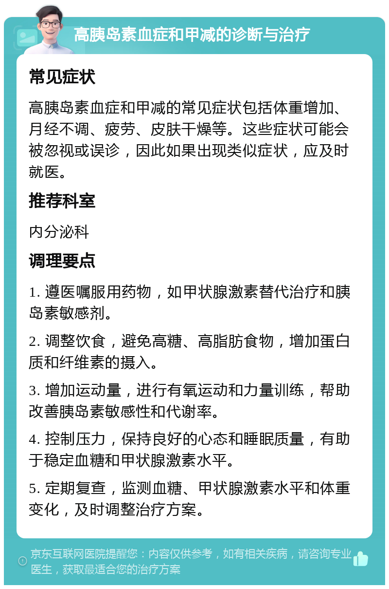 高胰岛素血症和甲减的诊断与治疗 常见症状 高胰岛素血症和甲减的常见症状包括体重增加、月经不调、疲劳、皮肤干燥等。这些症状可能会被忽视或误诊，因此如果出现类似症状，应及时就医。 推荐科室 内分泌科 调理要点 1. 遵医嘱服用药物，如甲状腺激素替代治疗和胰岛素敏感剂。 2. 调整饮食，避免高糖、高脂肪食物，增加蛋白质和纤维素的摄入。 3. 增加运动量，进行有氧运动和力量训练，帮助改善胰岛素敏感性和代谢率。 4. 控制压力，保持良好的心态和睡眠质量，有助于稳定血糖和甲状腺激素水平。 5. 定期复查，监测血糖、甲状腺激素水平和体重变化，及时调整治疗方案。