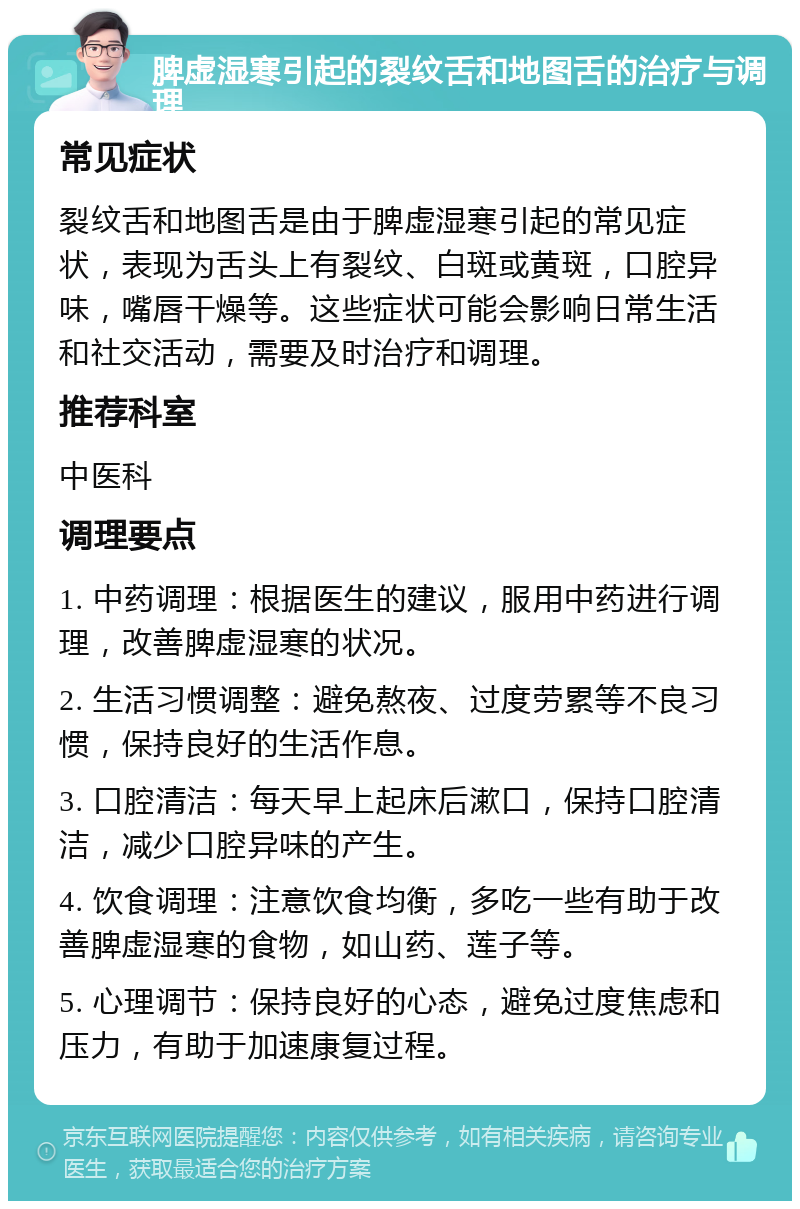 脾虚湿寒引起的裂纹舌和地图舌的治疗与调理 常见症状 裂纹舌和地图舌是由于脾虚湿寒引起的常见症状，表现为舌头上有裂纹、白斑或黄斑，口腔异味，嘴唇干燥等。这些症状可能会影响日常生活和社交活动，需要及时治疗和调理。 推荐科室 中医科 调理要点 1. 中药调理：根据医生的建议，服用中药进行调理，改善脾虚湿寒的状况。 2. 生活习惯调整：避免熬夜、过度劳累等不良习惯，保持良好的生活作息。 3. 口腔清洁：每天早上起床后漱口，保持口腔清洁，减少口腔异味的产生。 4. 饮食调理：注意饮食均衡，多吃一些有助于改善脾虚湿寒的食物，如山药、莲子等。 5. 心理调节：保持良好的心态，避免过度焦虑和压力，有助于加速康复过程。