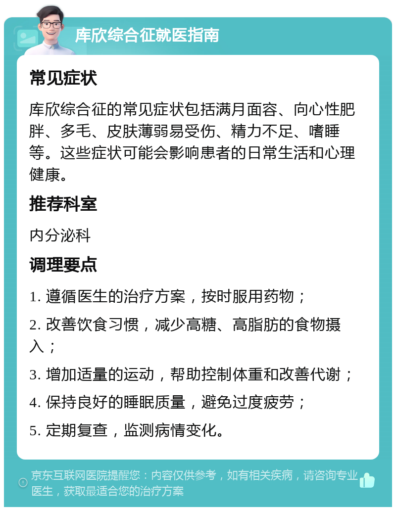 库欣综合征就医指南 常见症状 库欣综合征的常见症状包括满月面容、向心性肥胖、多毛、皮肤薄弱易受伤、精力不足、嗜睡等。这些症状可能会影响患者的日常生活和心理健康。 推荐科室 内分泌科 调理要点 1. 遵循医生的治疗方案，按时服用药物； 2. 改善饮食习惯，减少高糖、高脂肪的食物摄入； 3. 增加适量的运动，帮助控制体重和改善代谢； 4. 保持良好的睡眠质量，避免过度疲劳； 5. 定期复查，监测病情变化。