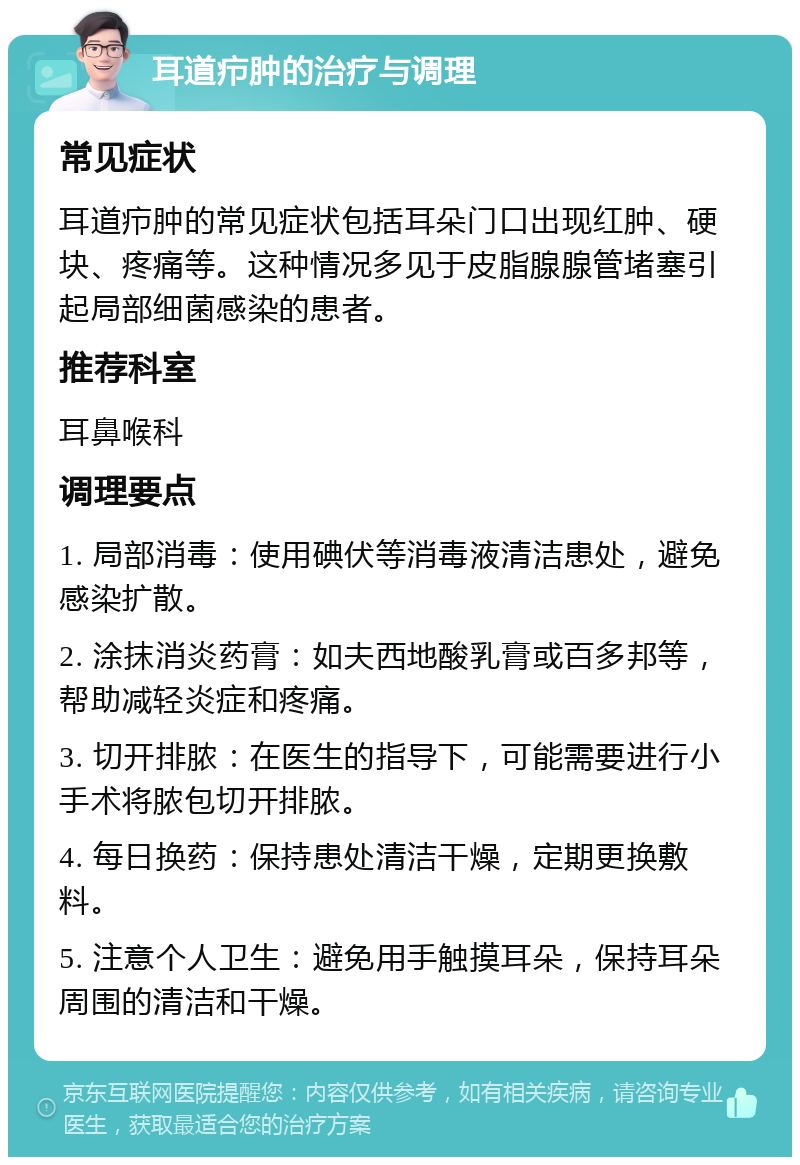 耳道疖肿的治疗与调理 常见症状 耳道疖肿的常见症状包括耳朵门口出现红肿、硬块、疼痛等。这种情况多见于皮脂腺腺管堵塞引起局部细菌感染的患者。 推荐科室 耳鼻喉科 调理要点 1. 局部消毒：使用碘伏等消毒液清洁患处，避免感染扩散。 2. 涂抹消炎药膏：如夫西地酸乳膏或百多邦等，帮助减轻炎症和疼痛。 3. 切开排脓：在医生的指导下，可能需要进行小手术将脓包切开排脓。 4. 每日换药：保持患处清洁干燥，定期更换敷料。 5. 注意个人卫生：避免用手触摸耳朵，保持耳朵周围的清洁和干燥。