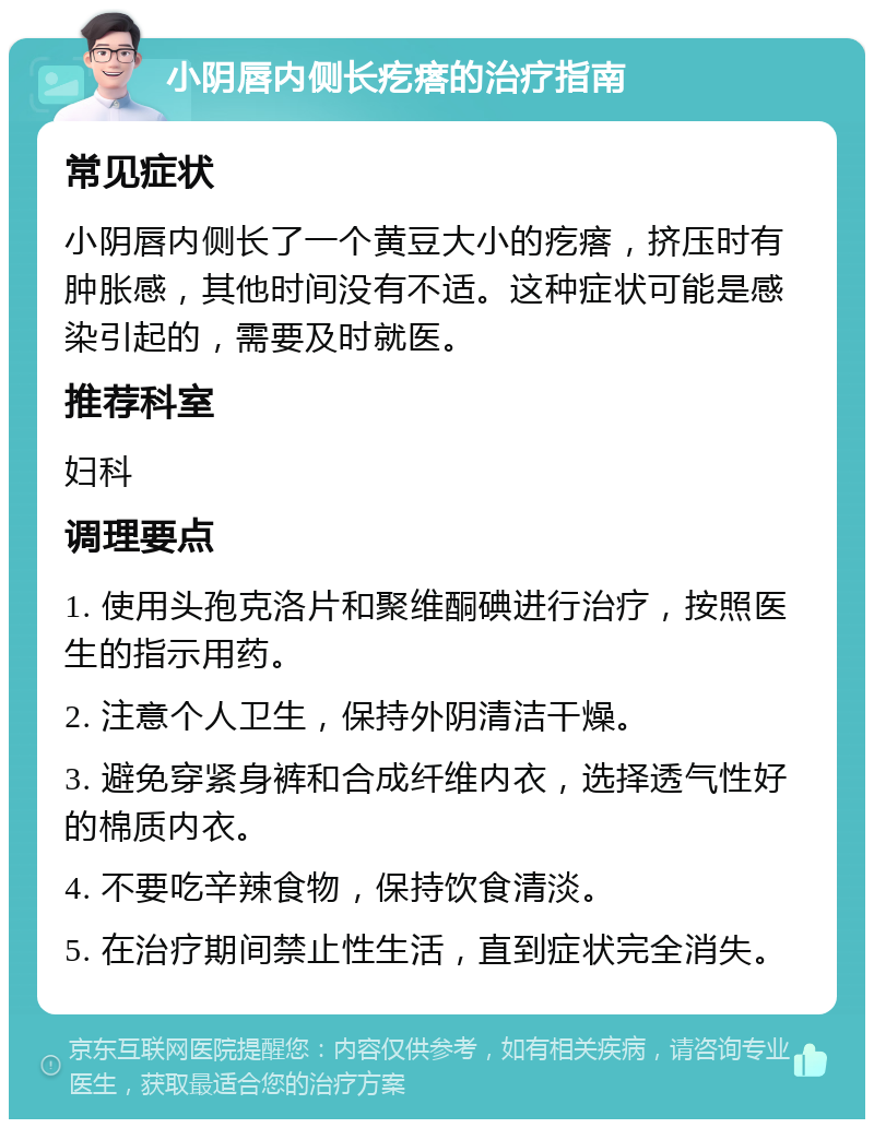 小阴唇内侧长疙瘩的治疗指南 常见症状 小阴唇内侧长了一个黄豆大小的疙瘩，挤压时有肿胀感，其他时间没有不适。这种症状可能是感染引起的，需要及时就医。 推荐科室 妇科 调理要点 1. 使用头孢克洛片和聚维酮碘进行治疗，按照医生的指示用药。 2. 注意个人卫生，保持外阴清洁干燥。 3. 避免穿紧身裤和合成纤维内衣，选择透气性好的棉质内衣。 4. 不要吃辛辣食物，保持饮食清淡。 5. 在治疗期间禁止性生活，直到症状完全消失。