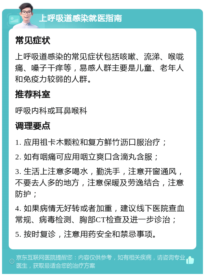 上呼吸道感染就医指南 常见症状 上呼吸道感染的常见症状包括咳嗽、流涕、喉咙痛、嗓子干痒等，易感人群主要是儿童、老年人和免疫力较弱的人群。 推荐科室 呼吸内科或耳鼻喉科 调理要点 1. 应用祖卡木颗粒和复方鲜竹沥口服治疗； 2. 如有咽痛可应用咽立爽口含滴丸含服； 3. 生活上注意多喝水，勤洗手，注意开窗通风，不要去人多的地方，注意保暖及劳逸结合，注意防护； 4. 如果病情无好转或者加重，建议线下医院查血常规、病毒检测、胸部CT检查及进一步诊治； 5. 按时复诊，注意用药安全和禁忌事项。