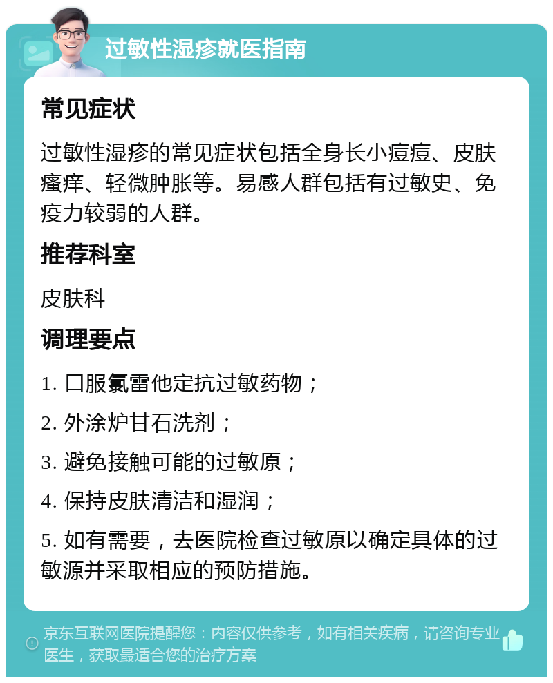 过敏性湿疹就医指南 常见症状 过敏性湿疹的常见症状包括全身长小痘痘、皮肤瘙痒、轻微肿胀等。易感人群包括有过敏史、免疫力较弱的人群。 推荐科室 皮肤科 调理要点 1. 口服氯雷他定抗过敏药物； 2. 外涂炉甘石洗剂； 3. 避免接触可能的过敏原； 4. 保持皮肤清洁和湿润； 5. 如有需要，去医院检查过敏原以确定具体的过敏源并采取相应的预防措施。