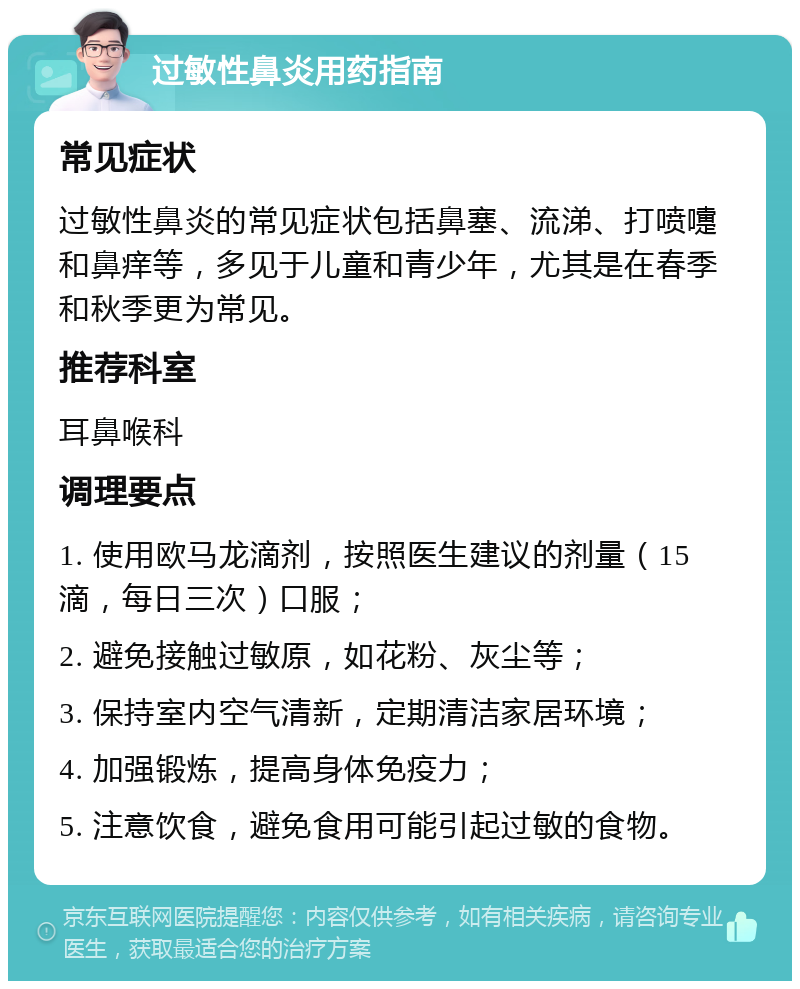 过敏性鼻炎用药指南 常见症状 过敏性鼻炎的常见症状包括鼻塞、流涕、打喷嚏和鼻痒等，多见于儿童和青少年，尤其是在春季和秋季更为常见。 推荐科室 耳鼻喉科 调理要点 1. 使用欧马龙滴剂，按照医生建议的剂量（15滴，每日三次）口服； 2. 避免接触过敏原，如花粉、灰尘等； 3. 保持室内空气清新，定期清洁家居环境； 4. 加强锻炼，提高身体免疫力； 5. 注意饮食，避免食用可能引起过敏的食物。