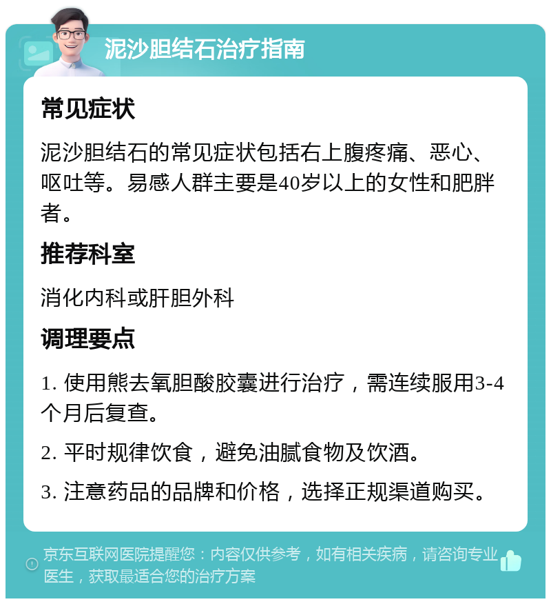 泥沙胆结石治疗指南 常见症状 泥沙胆结石的常见症状包括右上腹疼痛、恶心、呕吐等。易感人群主要是40岁以上的女性和肥胖者。 推荐科室 消化内科或肝胆外科 调理要点 1. 使用熊去氧胆酸胶囊进行治疗，需连续服用3-4个月后复查。 2. 平时规律饮食，避免油腻食物及饮酒。 3. 注意药品的品牌和价格，选择正规渠道购买。