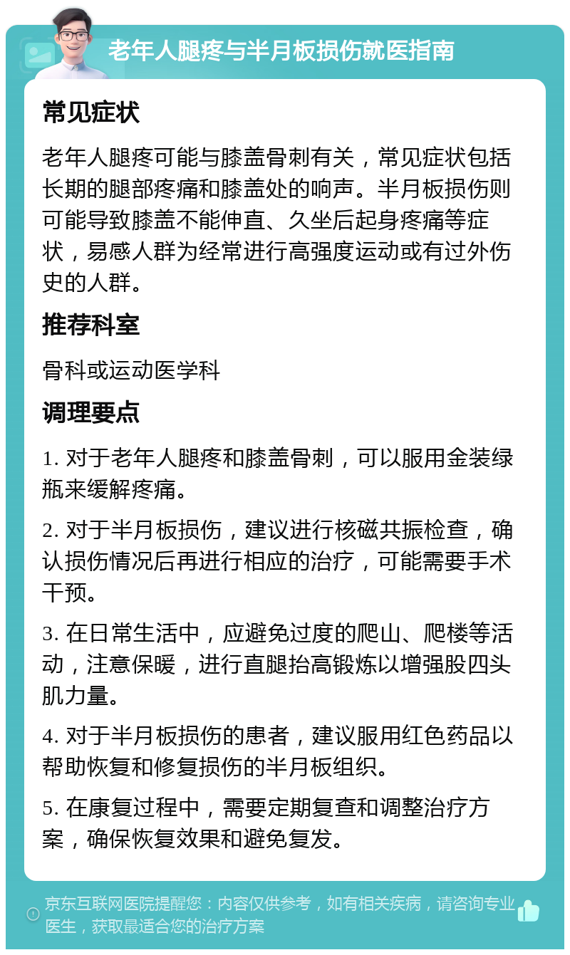 老年人腿疼与半月板损伤就医指南 常见症状 老年人腿疼可能与膝盖骨刺有关，常见症状包括长期的腿部疼痛和膝盖处的响声。半月板损伤则可能导致膝盖不能伸直、久坐后起身疼痛等症状，易感人群为经常进行高强度运动或有过外伤史的人群。 推荐科室 骨科或运动医学科 调理要点 1. 对于老年人腿疼和膝盖骨刺，可以服用金装绿瓶来缓解疼痛。 2. 对于半月板损伤，建议进行核磁共振检查，确认损伤情况后再进行相应的治疗，可能需要手术干预。 3. 在日常生活中，应避免过度的爬山、爬楼等活动，注意保暖，进行直腿抬高锻炼以增强股四头肌力量。 4. 对于半月板损伤的患者，建议服用红色药品以帮助恢复和修复损伤的半月板组织。 5. 在康复过程中，需要定期复查和调整治疗方案，确保恢复效果和避免复发。