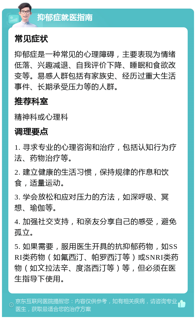 抑郁症就医指南 常见症状 抑郁症是一种常见的心理障碍，主要表现为情绪低落、兴趣减退、自我评价下降、睡眠和食欲改变等。易感人群包括有家族史、经历过重大生活事件、长期承受压力等的人群。 推荐科室 精神科或心理科 调理要点 1. 寻求专业的心理咨询和治疗，包括认知行为疗法、药物治疗等。 2. 建立健康的生活习惯，保持规律的作息和饮食，适量运动。 3. 学会放松和应对压力的方法，如深呼吸、冥想、瑜伽等。 4. 加强社交支持，和亲友分享自己的感受，避免孤立。 5. 如果需要，服用医生开具的抗抑郁药物，如SSRI类药物（如氟西汀、帕罗西汀等）或SNRI类药物（如文拉法辛、度洛西汀等）等，但必须在医生指导下使用。