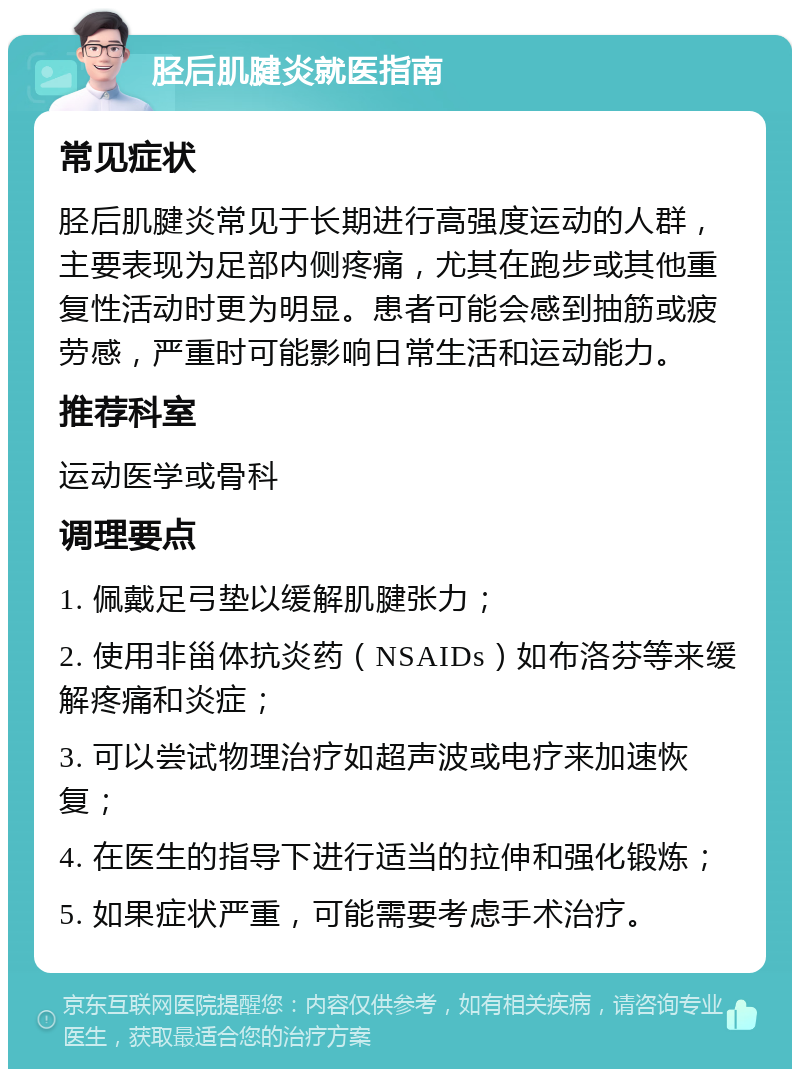 胫后肌腱炎就医指南 常见症状 胫后肌腱炎常见于长期进行高强度运动的人群，主要表现为足部内侧疼痛，尤其在跑步或其他重复性活动时更为明显。患者可能会感到抽筋或疲劳感，严重时可能影响日常生活和运动能力。 推荐科室 运动医学或骨科 调理要点 1. 佩戴足弓垫以缓解肌腱张力； 2. 使用非甾体抗炎药（NSAIDs）如布洛芬等来缓解疼痛和炎症； 3. 可以尝试物理治疗如超声波或电疗来加速恢复； 4. 在医生的指导下进行适当的拉伸和强化锻炼； 5. 如果症状严重，可能需要考虑手术治疗。