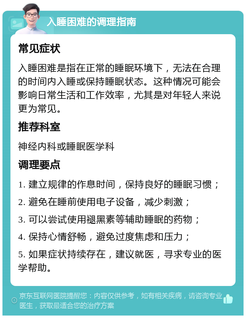 入睡困难的调理指南 常见症状 入睡困难是指在正常的睡眠环境下，无法在合理的时间内入睡或保持睡眠状态。这种情况可能会影响日常生活和工作效率，尤其是对年轻人来说更为常见。 推荐科室 神经内科或睡眠医学科 调理要点 1. 建立规律的作息时间，保持良好的睡眠习惯； 2. 避免在睡前使用电子设备，减少刺激； 3. 可以尝试使用褪黑素等辅助睡眠的药物； 4. 保持心情舒畅，避免过度焦虑和压力； 5. 如果症状持续存在，建议就医，寻求专业的医学帮助。