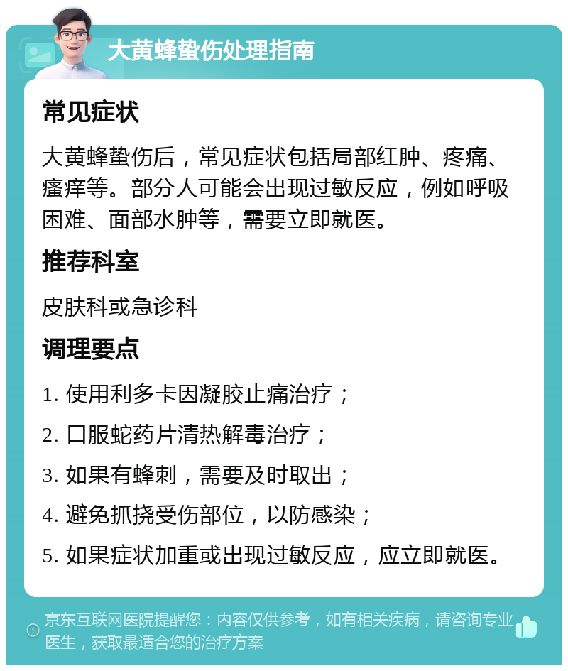 大黄蜂蛰伤处理指南 常见症状 大黄蜂蛰伤后，常见症状包括局部红肿、疼痛、瘙痒等。部分人可能会出现过敏反应，例如呼吸困难、面部水肿等，需要立即就医。 推荐科室 皮肤科或急诊科 调理要点 1. 使用利多卡因凝胶止痛治疗； 2. 口服蛇药片清热解毒治疗； 3. 如果有蜂刺，需要及时取出； 4. 避免抓挠受伤部位，以防感染； 5. 如果症状加重或出现过敏反应，应立即就医。