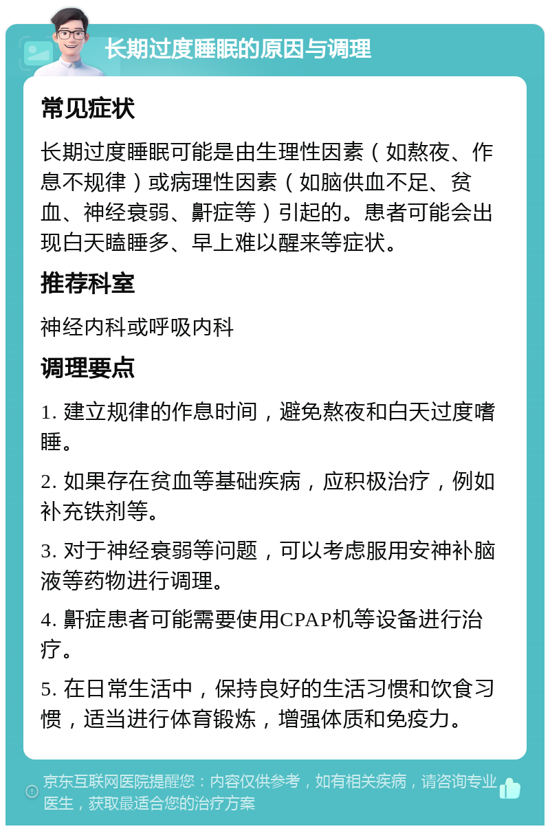 长期过度睡眠的原因与调理 常见症状 长期过度睡眠可能是由生理性因素（如熬夜、作息不规律）或病理性因素（如脑供血不足、贫血、神经衰弱、鼾症等）引起的。患者可能会出现白天瞌睡多、早上难以醒来等症状。 推荐科室 神经内科或呼吸内科 调理要点 1. 建立规律的作息时间，避免熬夜和白天过度嗜睡。 2. 如果存在贫血等基础疾病，应积极治疗，例如补充铁剂等。 3. 对于神经衰弱等问题，可以考虑服用安神补脑液等药物进行调理。 4. 鼾症患者可能需要使用CPAP机等设备进行治疗。 5. 在日常生活中，保持良好的生活习惯和饮食习惯，适当进行体育锻炼，增强体质和免疫力。