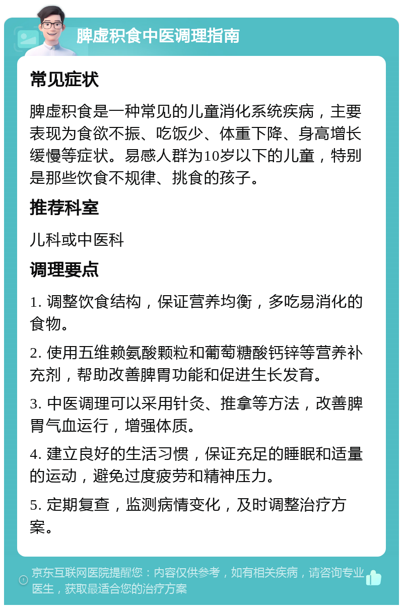 脾虚积食中医调理指南 常见症状 脾虚积食是一种常见的儿童消化系统疾病，主要表现为食欲不振、吃饭少、体重下降、身高增长缓慢等症状。易感人群为10岁以下的儿童，特别是那些饮食不规律、挑食的孩子。 推荐科室 儿科或中医科 调理要点 1. 调整饮食结构，保证营养均衡，多吃易消化的食物。 2. 使用五维赖氨酸颗粒和葡萄糖酸钙锌等营养补充剂，帮助改善脾胃功能和促进生长发育。 3. 中医调理可以采用针灸、推拿等方法，改善脾胃气血运行，增强体质。 4. 建立良好的生活习惯，保证充足的睡眠和适量的运动，避免过度疲劳和精神压力。 5. 定期复查，监测病情变化，及时调整治疗方案。