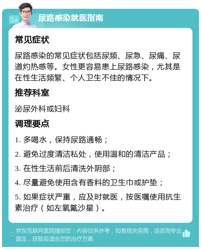 尿路感染就医指南 常见症状 尿路感染的常见症状包括尿频、尿急、尿痛、尿道灼热感等。女性更容易患上尿路感染，尤其是在性生活频繁、个人卫生不佳的情况下。 推荐科室 泌尿外科或妇科 调理要点 1. 多喝水，保持尿路通畅； 2. 避免过度清洁私处，使用温和的清洁产品； 3. 在性生活前后清洗外阴部； 4. 尽量避免使用含有香料的卫生巾或护垫； 5. 如果症状严重，应及时就医，按医嘱使用抗生素治疗（如左氧氟沙星）。