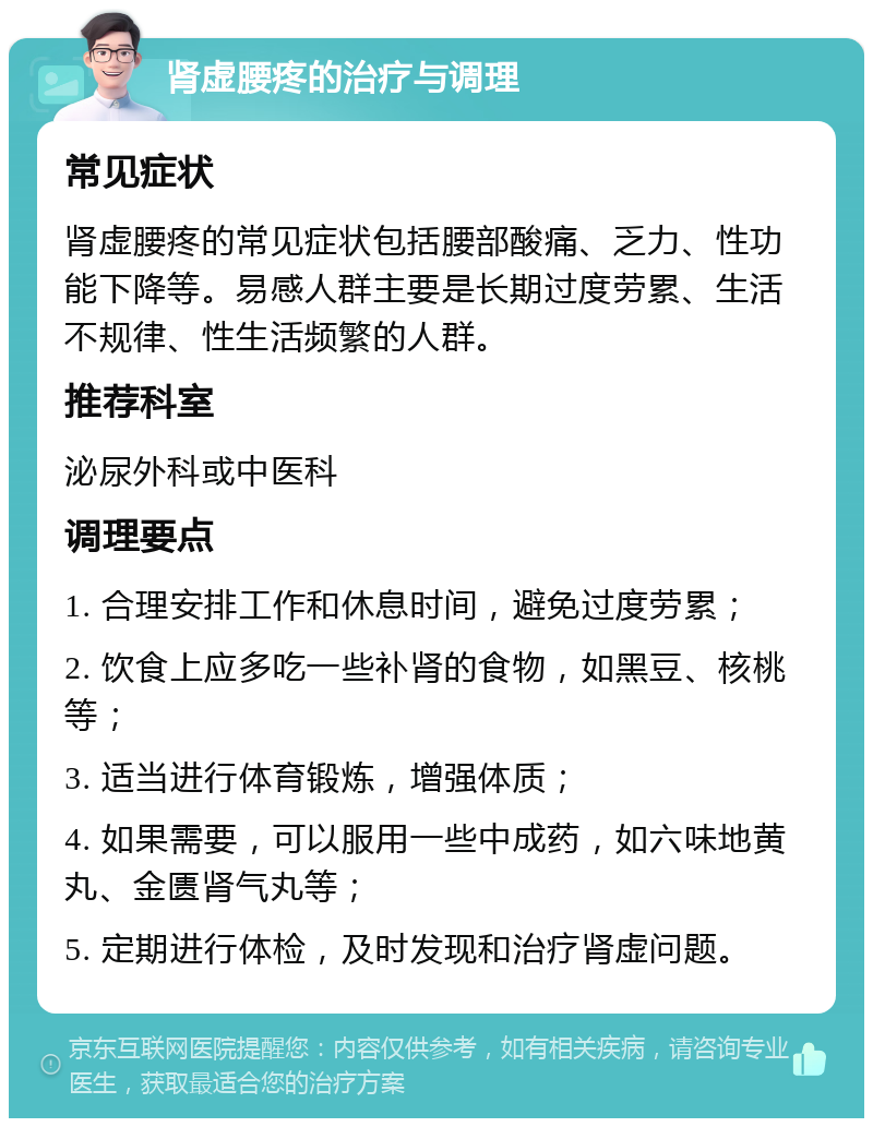 肾虚腰疼的治疗与调理 常见症状 肾虚腰疼的常见症状包括腰部酸痛、乏力、性功能下降等。易感人群主要是长期过度劳累、生活不规律、性生活频繁的人群。 推荐科室 泌尿外科或中医科 调理要点 1. 合理安排工作和休息时间，避免过度劳累； 2. 饮食上应多吃一些补肾的食物，如黑豆、核桃等； 3. 适当进行体育锻炼，增强体质； 4. 如果需要，可以服用一些中成药，如六味地黄丸、金匮肾气丸等； 5. 定期进行体检，及时发现和治疗肾虚问题。