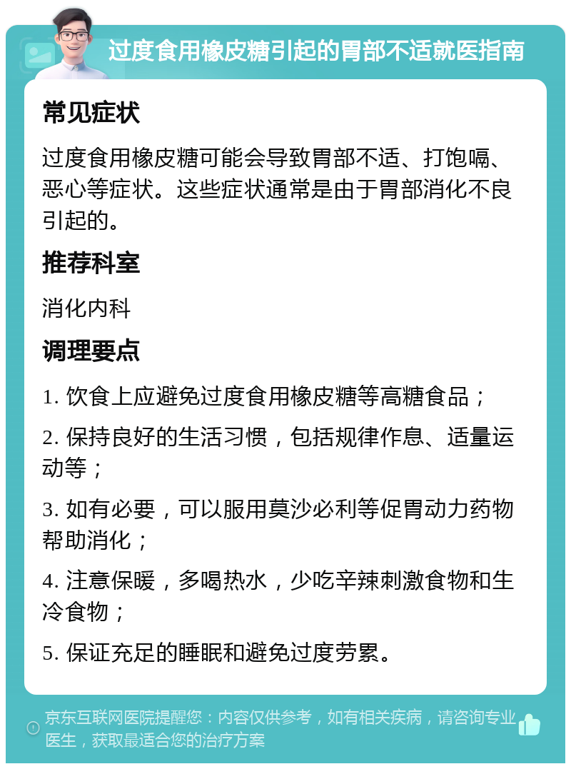 过度食用橡皮糖引起的胃部不适就医指南 常见症状 过度食用橡皮糖可能会导致胃部不适、打饱嗝、恶心等症状。这些症状通常是由于胃部消化不良引起的。 推荐科室 消化内科 调理要点 1. 饮食上应避免过度食用橡皮糖等高糖食品； 2. 保持良好的生活习惯，包括规律作息、适量运动等； 3. 如有必要，可以服用莫沙必利等促胃动力药物帮助消化； 4. 注意保暖，多喝热水，少吃辛辣刺激食物和生冷食物； 5. 保证充足的睡眠和避免过度劳累。