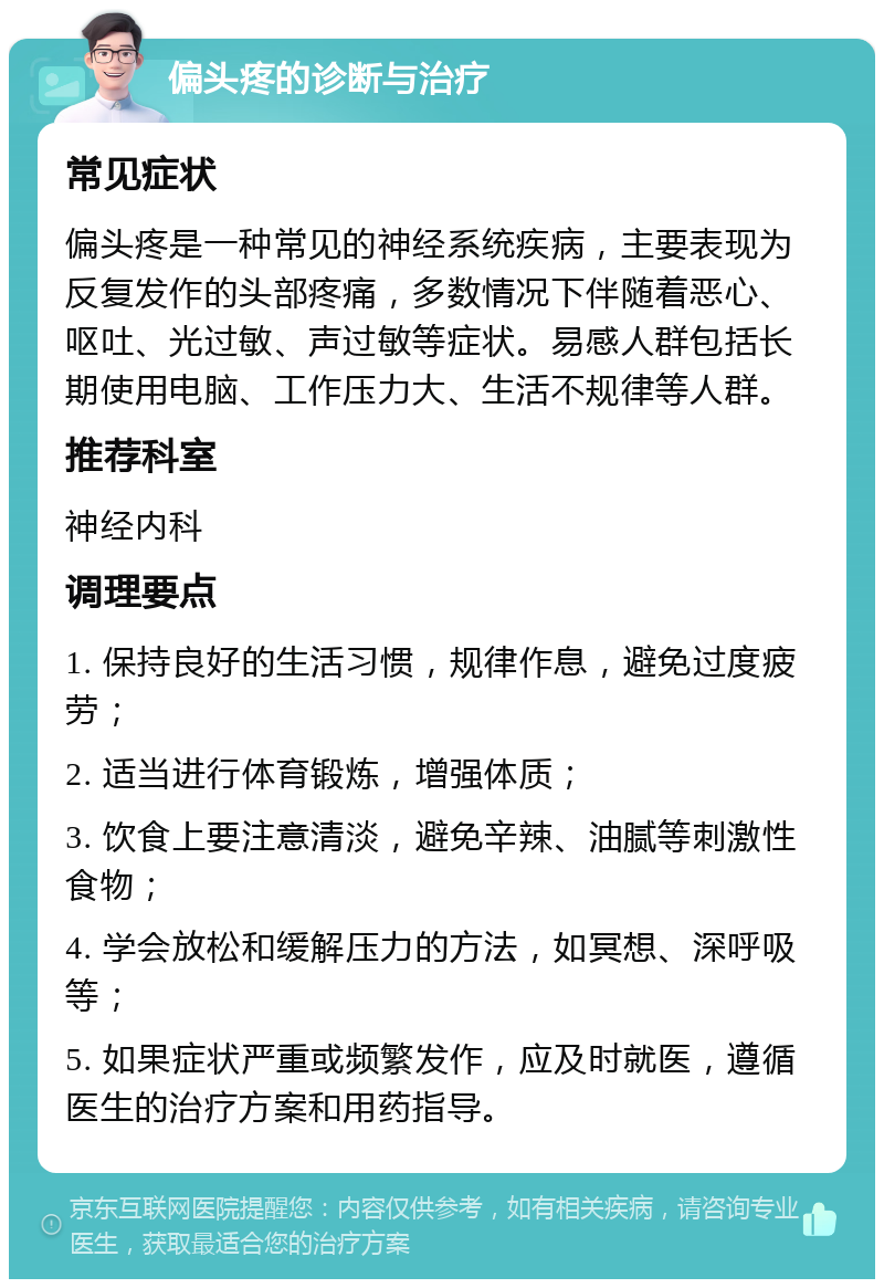 偏头疼的诊断与治疗 常见症状 偏头疼是一种常见的神经系统疾病，主要表现为反复发作的头部疼痛，多数情况下伴随着恶心、呕吐、光过敏、声过敏等症状。易感人群包括长期使用电脑、工作压力大、生活不规律等人群。 推荐科室 神经内科 调理要点 1. 保持良好的生活习惯，规律作息，避免过度疲劳； 2. 适当进行体育锻炼，增强体质； 3. 饮食上要注意清淡，避免辛辣、油腻等刺激性食物； 4. 学会放松和缓解压力的方法，如冥想、深呼吸等； 5. 如果症状严重或频繁发作，应及时就医，遵循医生的治疗方案和用药指导。