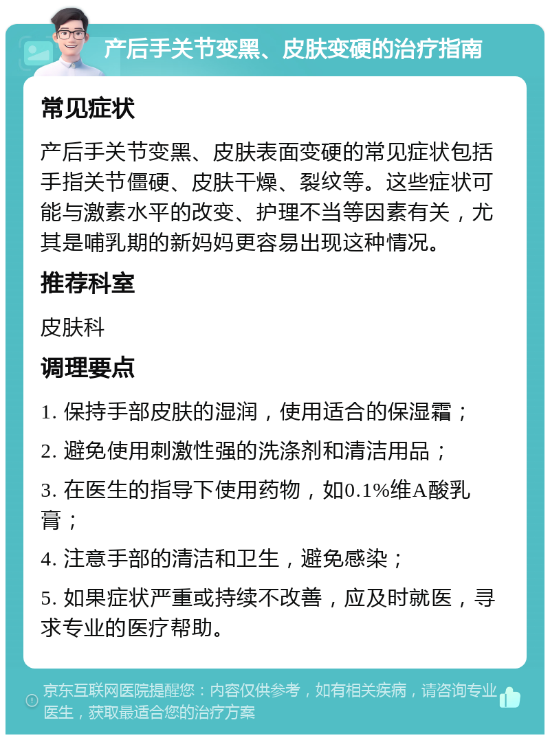 产后手关节变黑、皮肤变硬的治疗指南 常见症状 产后手关节变黑、皮肤表面变硬的常见症状包括手指关节僵硬、皮肤干燥、裂纹等。这些症状可能与激素水平的改变、护理不当等因素有关，尤其是哺乳期的新妈妈更容易出现这种情况。 推荐科室 皮肤科 调理要点 1. 保持手部皮肤的湿润，使用适合的保湿霜； 2. 避免使用刺激性强的洗涤剂和清洁用品； 3. 在医生的指导下使用药物，如0.1%维A酸乳膏； 4. 注意手部的清洁和卫生，避免感染； 5. 如果症状严重或持续不改善，应及时就医，寻求专业的医疗帮助。