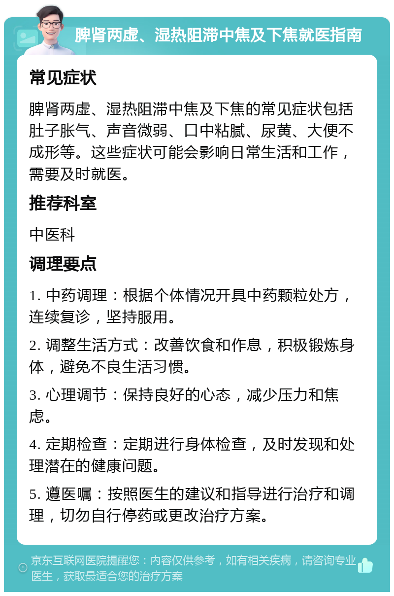 脾肾两虚、湿热阻滞中焦及下焦就医指南 常见症状 脾肾两虚、湿热阻滞中焦及下焦的常见症状包括肚子胀气、声音微弱、口中粘腻、尿黄、大便不成形等。这些症状可能会影响日常生活和工作，需要及时就医。 推荐科室 中医科 调理要点 1. 中药调理：根据个体情况开具中药颗粒处方，连续复诊，坚持服用。 2. 调整生活方式：改善饮食和作息，积极锻炼身体，避免不良生活习惯。 3. 心理调节：保持良好的心态，减少压力和焦虑。 4. 定期检查：定期进行身体检查，及时发现和处理潜在的健康问题。 5. 遵医嘱：按照医生的建议和指导进行治疗和调理，切勿自行停药或更改治疗方案。