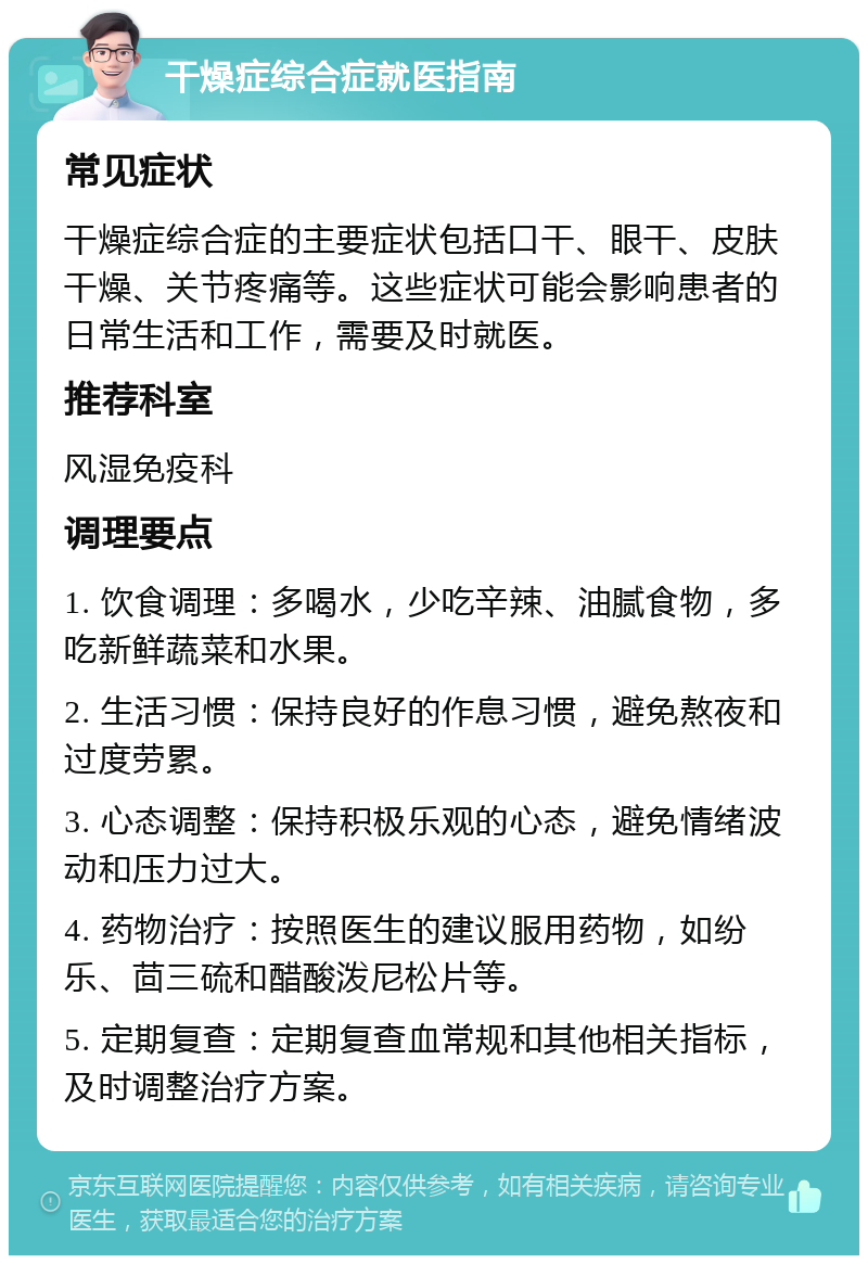 干燥症综合症就医指南 常见症状 干燥症综合症的主要症状包括口干、眼干、皮肤干燥、关节疼痛等。这些症状可能会影响患者的日常生活和工作，需要及时就医。 推荐科室 风湿免疫科 调理要点 1. 饮食调理：多喝水，少吃辛辣、油腻食物，多吃新鲜蔬菜和水果。 2. 生活习惯：保持良好的作息习惯，避免熬夜和过度劳累。 3. 心态调整：保持积极乐观的心态，避免情绪波动和压力过大。 4. 药物治疗：按照医生的建议服用药物，如纷乐、茴三硫和醋酸泼尼松片等。 5. 定期复查：定期复查血常规和其他相关指标，及时调整治疗方案。