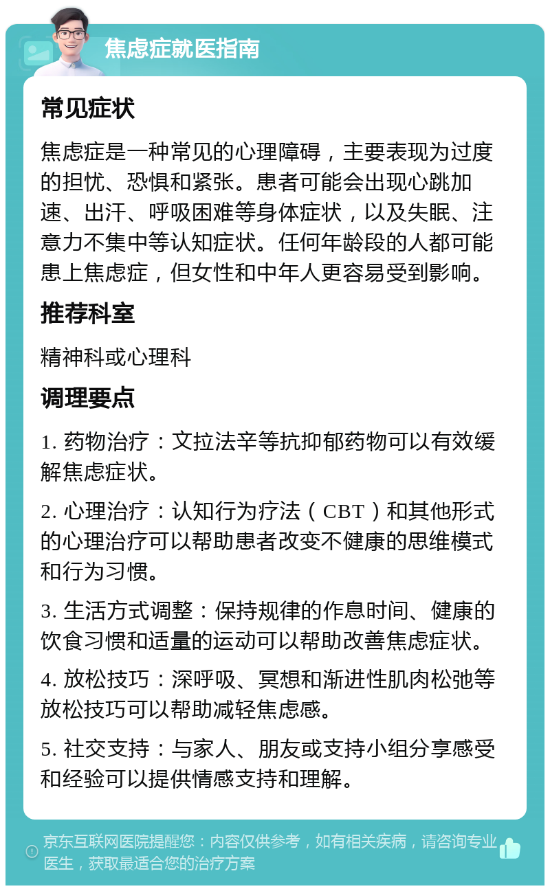 焦虑症就医指南 常见症状 焦虑症是一种常见的心理障碍，主要表现为过度的担忧、恐惧和紧张。患者可能会出现心跳加速、出汗、呼吸困难等身体症状，以及失眠、注意力不集中等认知症状。任何年龄段的人都可能患上焦虑症，但女性和中年人更容易受到影响。 推荐科室 精神科或心理科 调理要点 1. 药物治疗：文拉法辛等抗抑郁药物可以有效缓解焦虑症状。 2. 心理治疗：认知行为疗法（CBT）和其他形式的心理治疗可以帮助患者改变不健康的思维模式和行为习惯。 3. 生活方式调整：保持规律的作息时间、健康的饮食习惯和适量的运动可以帮助改善焦虑症状。 4. 放松技巧：深呼吸、冥想和渐进性肌肉松弛等放松技巧可以帮助减轻焦虑感。 5. 社交支持：与家人、朋友或支持小组分享感受和经验可以提供情感支持和理解。