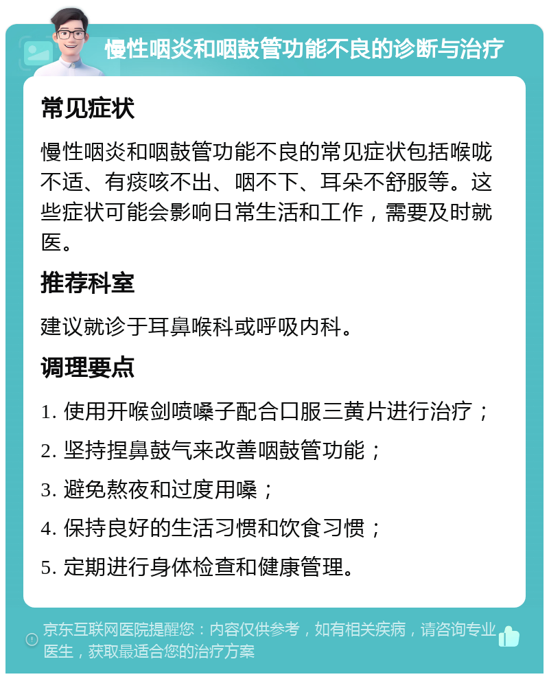 慢性咽炎和咽鼓管功能不良的诊断与治疗 常见症状 慢性咽炎和咽鼓管功能不良的常见症状包括喉咙不适、有痰咳不出、咽不下、耳朵不舒服等。这些症状可能会影响日常生活和工作，需要及时就医。 推荐科室 建议就诊于耳鼻喉科或呼吸内科。 调理要点 1. 使用开喉剑喷嗓子配合口服三黄片进行治疗； 2. 坚持捏鼻鼓气来改善咽鼓管功能； 3. 避免熬夜和过度用嗓； 4. 保持良好的生活习惯和饮食习惯； 5. 定期进行身体检查和健康管理。