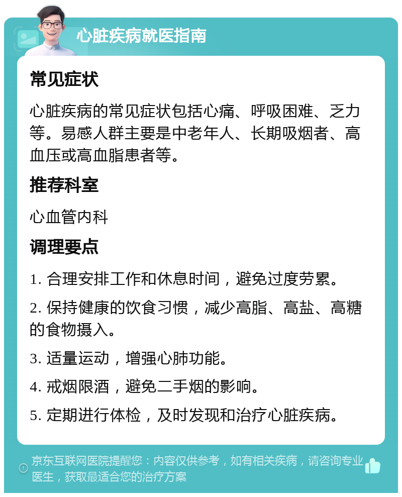 心脏疾病就医指南 常见症状 心脏疾病的常见症状包括心痛、呼吸困难、乏力等。易感人群主要是中老年人、长期吸烟者、高血压或高血脂患者等。 推荐科室 心血管内科 调理要点 1. 合理安排工作和休息时间，避免过度劳累。 2. 保持健康的饮食习惯，减少高脂、高盐、高糖的食物摄入。 3. 适量运动，增强心肺功能。 4. 戒烟限酒，避免二手烟的影响。 5. 定期进行体检，及时发现和治疗心脏疾病。