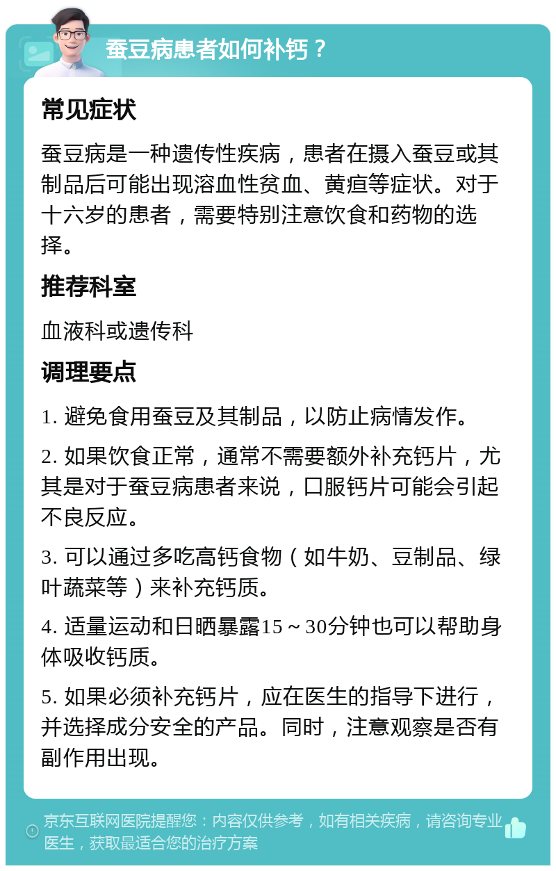 蚕豆病患者如何补钙？ 常见症状 蚕豆病是一种遗传性疾病，患者在摄入蚕豆或其制品后可能出现溶血性贫血、黄疸等症状。对于十六岁的患者，需要特别注意饮食和药物的选择。 推荐科室 血液科或遗传科 调理要点 1. 避免食用蚕豆及其制品，以防止病情发作。 2. 如果饮食正常，通常不需要额外补充钙片，尤其是对于蚕豆病患者来说，口服钙片可能会引起不良反应。 3. 可以通过多吃高钙食物（如牛奶、豆制品、绿叶蔬菜等）来补充钙质。 4. 适量运动和日晒暴露15～30分钟也可以帮助身体吸收钙质。 5. 如果必须补充钙片，应在医生的指导下进行，并选择成分安全的产品。同时，注意观察是否有副作用出现。