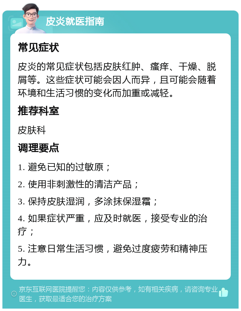 皮炎就医指南 常见症状 皮炎的常见症状包括皮肤红肿、瘙痒、干燥、脱屑等。这些症状可能会因人而异，且可能会随着环境和生活习惯的变化而加重或减轻。 推荐科室 皮肤科 调理要点 1. 避免已知的过敏原； 2. 使用非刺激性的清洁产品； 3. 保持皮肤湿润，多涂抹保湿霜； 4. 如果症状严重，应及时就医，接受专业的治疗； 5. 注意日常生活习惯，避免过度疲劳和精神压力。