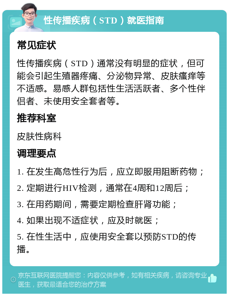 性传播疾病（STD）就医指南 常见症状 性传播疾病（STD）通常没有明显的症状，但可能会引起生殖器疼痛、分泌物异常、皮肤瘙痒等不适感。易感人群包括性生活活跃者、多个性伴侣者、未使用安全套者等。 推荐科室 皮肤性病科 调理要点 1. 在发生高危性行为后，应立即服用阻断药物； 2. 定期进行HIV检测，通常在4周和12周后； 3. 在用药期间，需要定期检查肝肾功能； 4. 如果出现不适症状，应及时就医； 5. 在性生活中，应使用安全套以预防STD的传播。