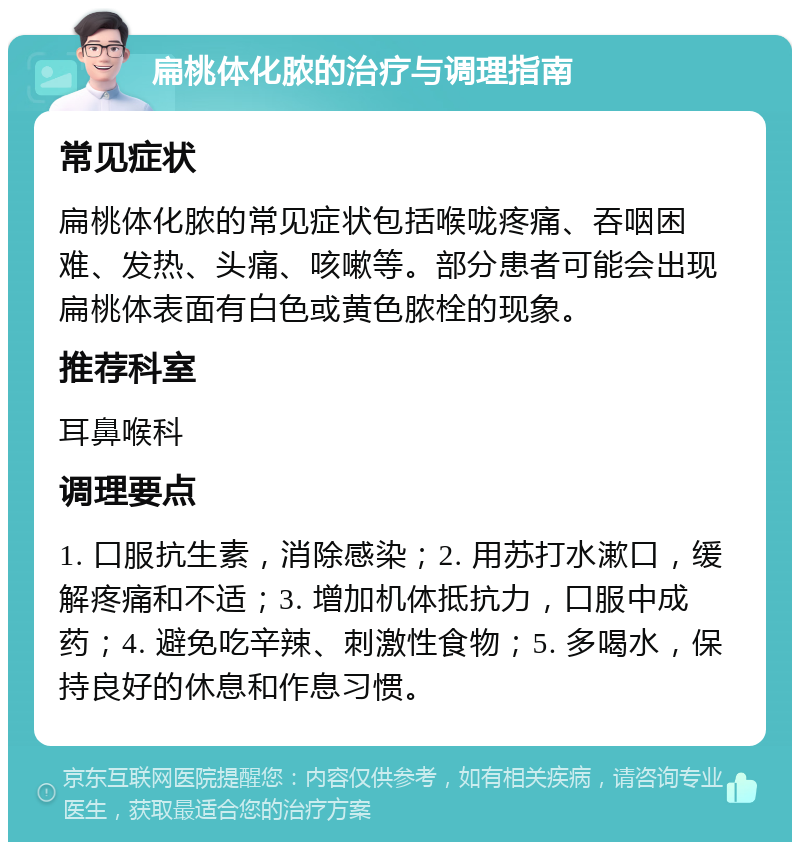 扁桃体化脓的治疗与调理指南 常见症状 扁桃体化脓的常见症状包括喉咙疼痛、吞咽困难、发热、头痛、咳嗽等。部分患者可能会出现扁桃体表面有白色或黄色脓栓的现象。 推荐科室 耳鼻喉科 调理要点 1. 口服抗生素，消除感染；2. 用苏打水漱口，缓解疼痛和不适；3. 增加机体抵抗力，口服中成药；4. 避免吃辛辣、刺激性食物；5. 多喝水，保持良好的休息和作息习惯。