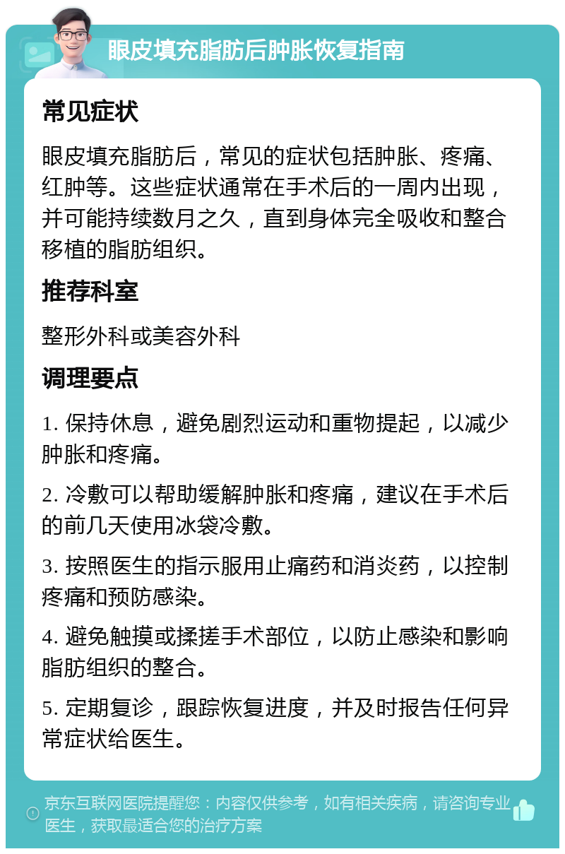 眼皮填充脂肪后肿胀恢复指南 常见症状 眼皮填充脂肪后，常见的症状包括肿胀、疼痛、红肿等。这些症状通常在手术后的一周内出现，并可能持续数月之久，直到身体完全吸收和整合移植的脂肪组织。 推荐科室 整形外科或美容外科 调理要点 1. 保持休息，避免剧烈运动和重物提起，以减少肿胀和疼痛。 2. 冷敷可以帮助缓解肿胀和疼痛，建议在手术后的前几天使用冰袋冷敷。 3. 按照医生的指示服用止痛药和消炎药，以控制疼痛和预防感染。 4. 避免触摸或揉搓手术部位，以防止感染和影响脂肪组织的整合。 5. 定期复诊，跟踪恢复进度，并及时报告任何异常症状给医生。