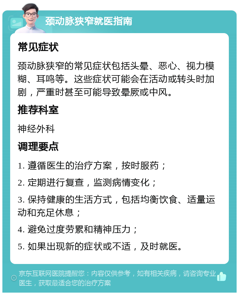 颈动脉狭窄就医指南 常见症状 颈动脉狭窄的常见症状包括头晕、恶心、视力模糊、耳鸣等。这些症状可能会在活动或转头时加剧，严重时甚至可能导致晕厥或中风。 推荐科室 神经外科 调理要点 1. 遵循医生的治疗方案，按时服药； 2. 定期进行复查，监测病情变化； 3. 保持健康的生活方式，包括均衡饮食、适量运动和充足休息； 4. 避免过度劳累和精神压力； 5. 如果出现新的症状或不适，及时就医。