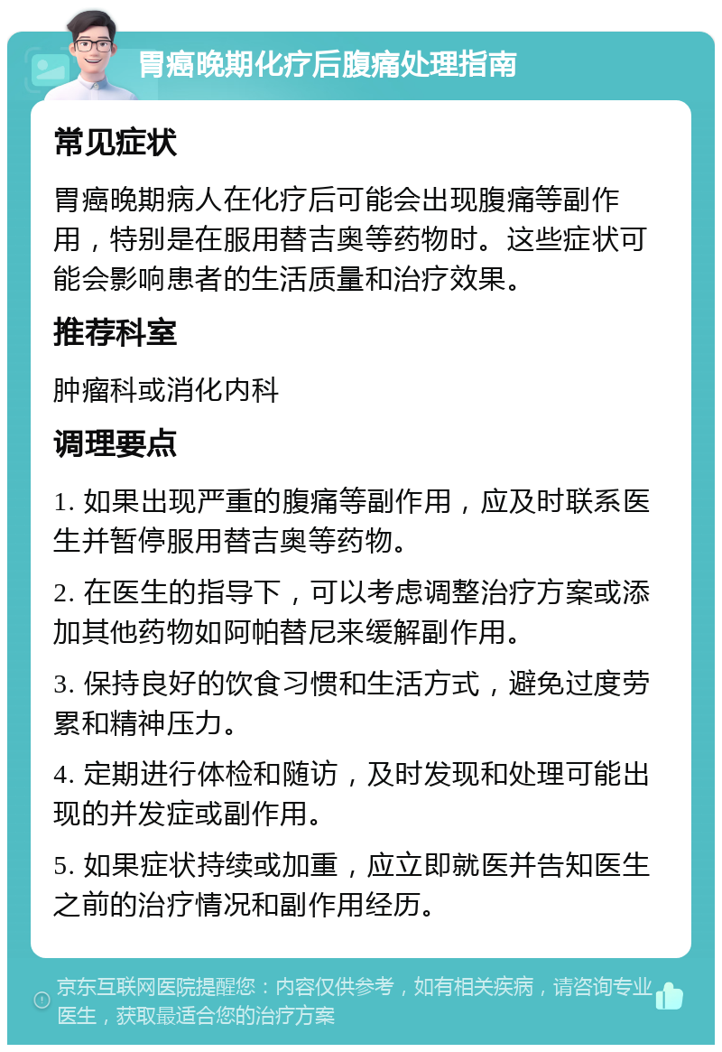 胃癌晚期化疗后腹痛处理指南 常见症状 胃癌晚期病人在化疗后可能会出现腹痛等副作用，特别是在服用替吉奥等药物时。这些症状可能会影响患者的生活质量和治疗效果。 推荐科室 肿瘤科或消化内科 调理要点 1. 如果出现严重的腹痛等副作用，应及时联系医生并暂停服用替吉奥等药物。 2. 在医生的指导下，可以考虑调整治疗方案或添加其他药物如阿帕替尼来缓解副作用。 3. 保持良好的饮食习惯和生活方式，避免过度劳累和精神压力。 4. 定期进行体检和随访，及时发现和处理可能出现的并发症或副作用。 5. 如果症状持续或加重，应立即就医并告知医生之前的治疗情况和副作用经历。