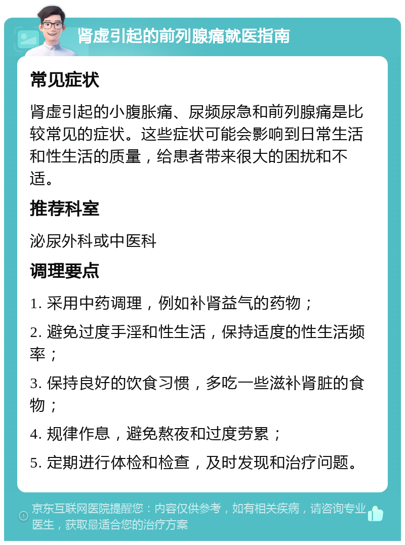 肾虚引起的前列腺痛就医指南 常见症状 肾虚引起的小腹胀痛、尿频尿急和前列腺痛是比较常见的症状。这些症状可能会影响到日常生活和性生活的质量，给患者带来很大的困扰和不适。 推荐科室 泌尿外科或中医科 调理要点 1. 采用中药调理，例如补肾益气的药物； 2. 避免过度手淫和性生活，保持适度的性生活频率； 3. 保持良好的饮食习惯，多吃一些滋补肾脏的食物； 4. 规律作息，避免熬夜和过度劳累； 5. 定期进行体检和检查，及时发现和治疗问题。