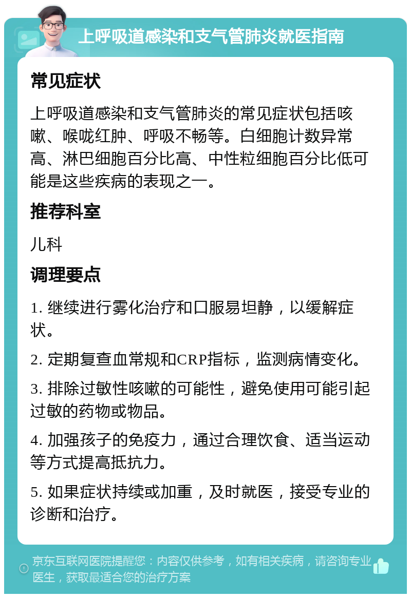 上呼吸道感染和支气管肺炎就医指南 常见症状 上呼吸道感染和支气管肺炎的常见症状包括咳嗽、喉咙红肿、呼吸不畅等。白细胞计数异常高、淋巴细胞百分比高、中性粒细胞百分比低可能是这些疾病的表现之一。 推荐科室 儿科 调理要点 1. 继续进行雾化治疗和口服易坦静，以缓解症状。 2. 定期复查血常规和CRP指标，监测病情变化。 3. 排除过敏性咳嗽的可能性，避免使用可能引起过敏的药物或物品。 4. 加强孩子的免疫力，通过合理饮食、适当运动等方式提高抵抗力。 5. 如果症状持续或加重，及时就医，接受专业的诊断和治疗。