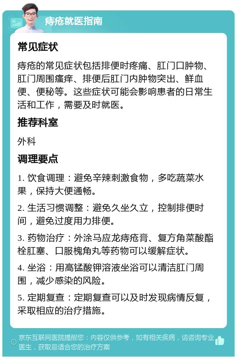 痔疮就医指南 常见症状 痔疮的常见症状包括排便时疼痛、肛门口肿物、肛门周围瘙痒、排便后肛门内肿物突出、鲜血便、便秘等。这些症状可能会影响患者的日常生活和工作，需要及时就医。 推荐科室 外科 调理要点 1. 饮食调理：避免辛辣刺激食物，多吃蔬菜水果，保持大便通畅。 2. 生活习惯调整：避免久坐久立，控制排便时间，避免过度用力排便。 3. 药物治疗：外涂马应龙痔疮膏、复方角菜酸酯栓肛塞、口服槐角丸等药物可以缓解症状。 4. 坐浴：用高锰酸钾溶液坐浴可以清洁肛门周围，减少感染的风险。 5. 定期复查：定期复查可以及时发现病情反复，采取相应的治疗措施。