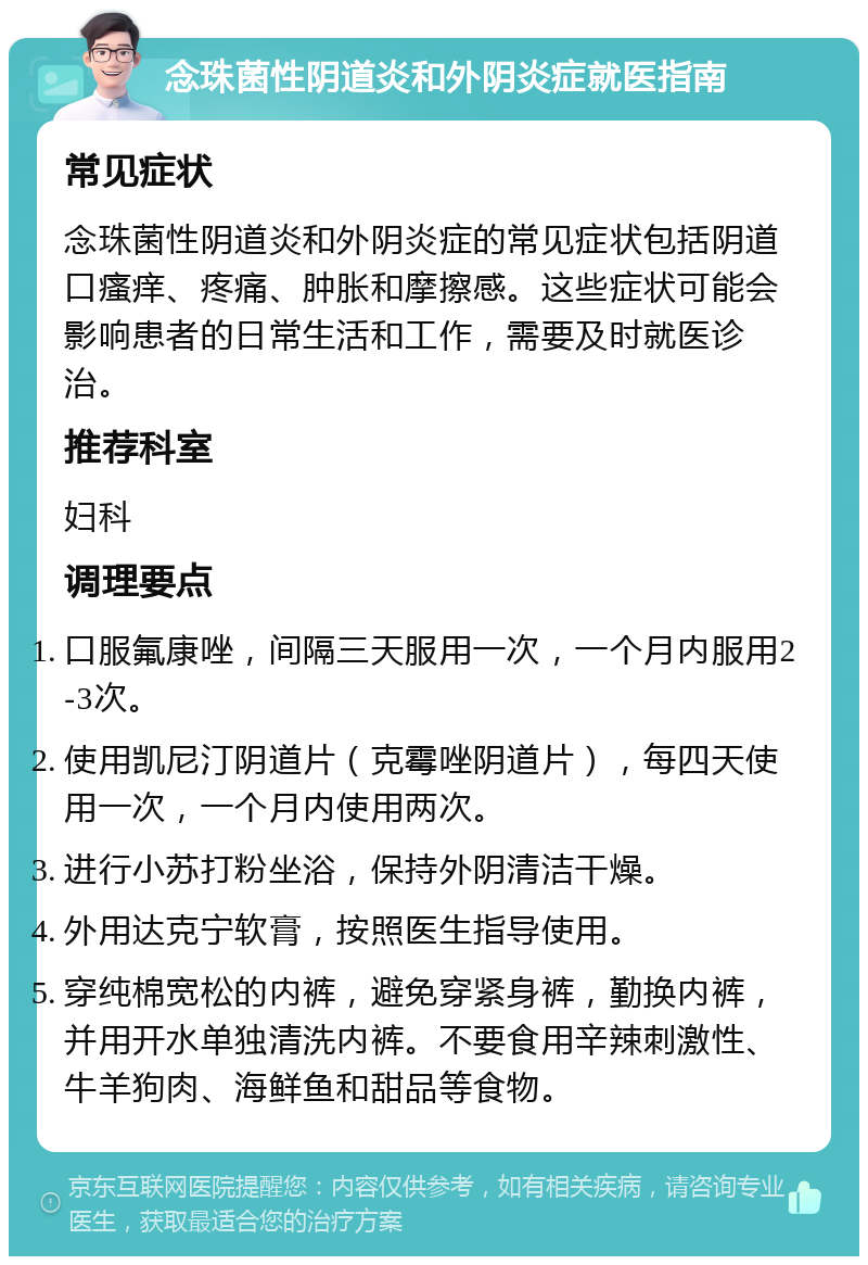 念珠菌性阴道炎和外阴炎症就医指南 常见症状 念珠菌性阴道炎和外阴炎症的常见症状包括阴道口瘙痒、疼痛、肿胀和摩擦感。这些症状可能会影响患者的日常生活和工作，需要及时就医诊治。 推荐科室 妇科 调理要点 口服氟康唑，间隔三天服用一次，一个月内服用2-3次。 使用凯尼汀阴道片（克霉唑阴道片），每四天使用一次，一个月内使用两次。 进行小苏打粉坐浴，保持外阴清洁干燥。 外用达克宁软膏，按照医生指导使用。 穿纯棉宽松的内裤，避免穿紧身裤，勤换内裤，并用开水单独清洗内裤。不要食用辛辣刺激性、牛羊狗肉、海鲜鱼和甜品等食物。