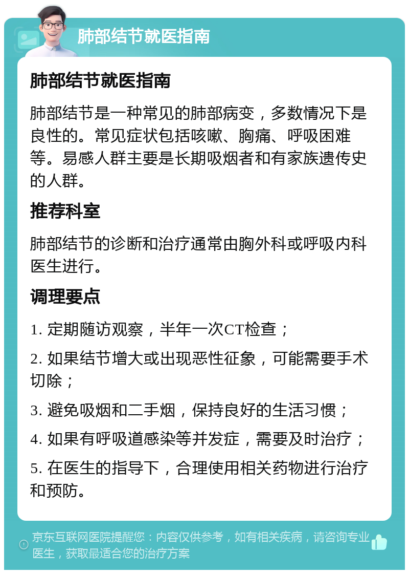 肺部结节就医指南 肺部结节就医指南 肺部结节是一种常见的肺部病变，多数情况下是良性的。常见症状包括咳嗽、胸痛、呼吸困难等。易感人群主要是长期吸烟者和有家族遗传史的人群。 推荐科室 肺部结节的诊断和治疗通常由胸外科或呼吸内科医生进行。 调理要点 1. 定期随访观察，半年一次CT检查； 2. 如果结节增大或出现恶性征象，可能需要手术切除； 3. 避免吸烟和二手烟，保持良好的生活习惯； 4. 如果有呼吸道感染等并发症，需要及时治疗； 5. 在医生的指导下，合理使用相关药物进行治疗和预防。