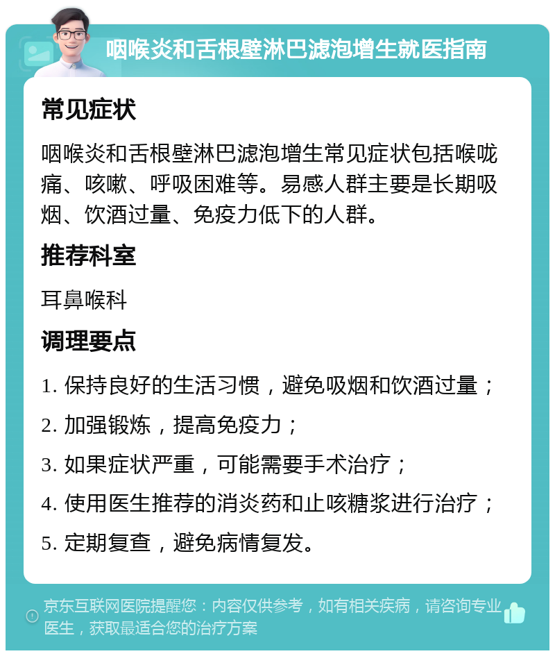 咽喉炎和舌根壁淋巴滤泡增生就医指南 常见症状 咽喉炎和舌根壁淋巴滤泡增生常见症状包括喉咙痛、咳嗽、呼吸困难等。易感人群主要是长期吸烟、饮酒过量、免疫力低下的人群。 推荐科室 耳鼻喉科 调理要点 1. 保持良好的生活习惯，避免吸烟和饮酒过量； 2. 加强锻炼，提高免疫力； 3. 如果症状严重，可能需要手术治疗； 4. 使用医生推荐的消炎药和止咳糖浆进行治疗； 5. 定期复查，避免病情复发。