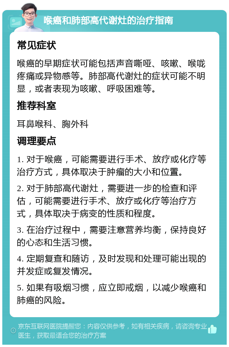 喉癌和肺部高代谢灶的治疗指南 常见症状 喉癌的早期症状可能包括声音嘶哑、咳嗽、喉咙疼痛或异物感等。肺部高代谢灶的症状可能不明显，或者表现为咳嗽、呼吸困难等。 推荐科室 耳鼻喉科、胸外科 调理要点 1. 对于喉癌，可能需要进行手术、放疗或化疗等治疗方式，具体取决于肿瘤的大小和位置。 2. 对于肺部高代谢灶，需要进一步的检查和评估，可能需要进行手术、放疗或化疗等治疗方式，具体取决于病变的性质和程度。 3. 在治疗过程中，需要注意营养均衡，保持良好的心态和生活习惯。 4. 定期复查和随访，及时发现和处理可能出现的并发症或复发情况。 5. 如果有吸烟习惯，应立即戒烟，以减少喉癌和肺癌的风险。