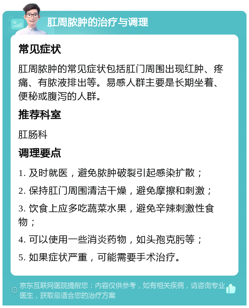 肛周脓肿的治疗与调理 常见症状 肛周脓肿的常见症状包括肛门周围出现红肿、疼痛、有脓液排出等。易感人群主要是长期坐着、便秘或腹泻的人群。 推荐科室 肛肠科 调理要点 1. 及时就医，避免脓肿破裂引起感染扩散； 2. 保持肛门周围清洁干燥，避免摩擦和刺激； 3. 饮食上应多吃蔬菜水果，避免辛辣刺激性食物； 4. 可以使用一些消炎药物，如头孢克肟等； 5. 如果症状严重，可能需要手术治疗。