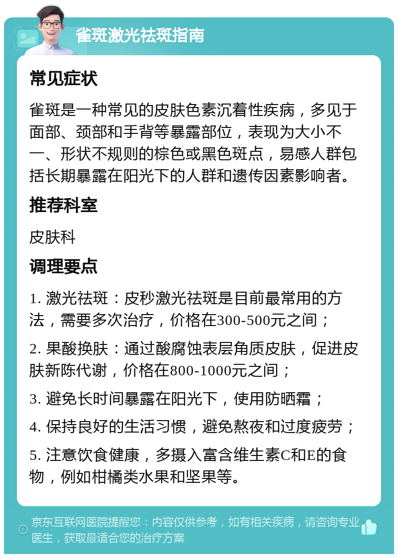 雀斑激光祛斑指南 常见症状 雀斑是一种常见的皮肤色素沉着性疾病，多见于面部、颈部和手背等暴露部位，表现为大小不一、形状不规则的棕色或黑色斑点，易感人群包括长期暴露在阳光下的人群和遗传因素影响者。 推荐科室 皮肤科 调理要点 1. 激光祛斑：皮秒激光祛斑是目前最常用的方法，需要多次治疗，价格在300-500元之间； 2. 果酸换肤：通过酸腐蚀表层角质皮肤，促进皮肤新陈代谢，价格在800-1000元之间； 3. 避免长时间暴露在阳光下，使用防晒霜； 4. 保持良好的生活习惯，避免熬夜和过度疲劳； 5. 注意饮食健康，多摄入富含维生素C和E的食物，例如柑橘类水果和坚果等。