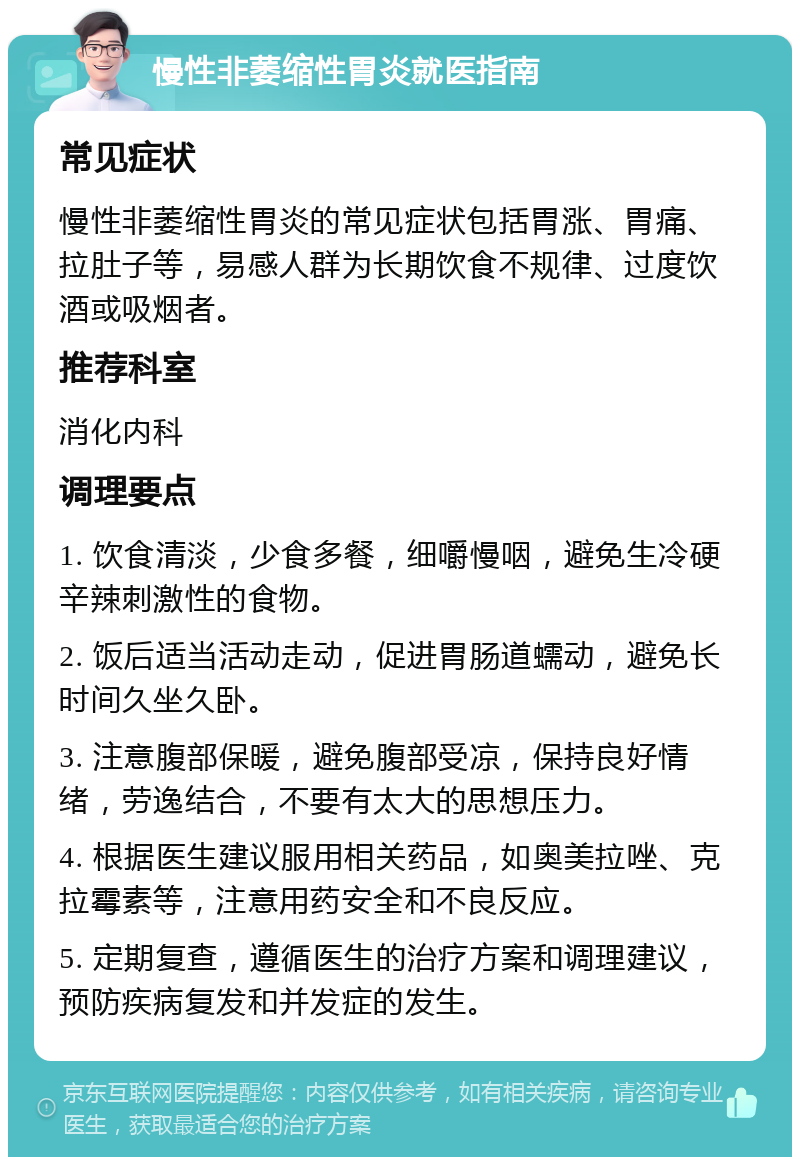 慢性非萎缩性胃炎就医指南 常见症状 慢性非萎缩性胃炎的常见症状包括胃涨、胃痛、拉肚子等，易感人群为长期饮食不规律、过度饮酒或吸烟者。 推荐科室 消化内科 调理要点 1. 饮食清淡，少食多餐，细嚼慢咽，避免生冷硬辛辣刺激性的食物。 2. 饭后适当活动走动，促进胃肠道蠕动，避免长时间久坐久卧。 3. 注意腹部保暖，避免腹部受凉，保持良好情绪，劳逸结合，不要有太大的思想压力。 4. 根据医生建议服用相关药品，如奥美拉唑、克拉霉素等，注意用药安全和不良反应。 5. 定期复查，遵循医生的治疗方案和调理建议，预防疾病复发和并发症的发生。