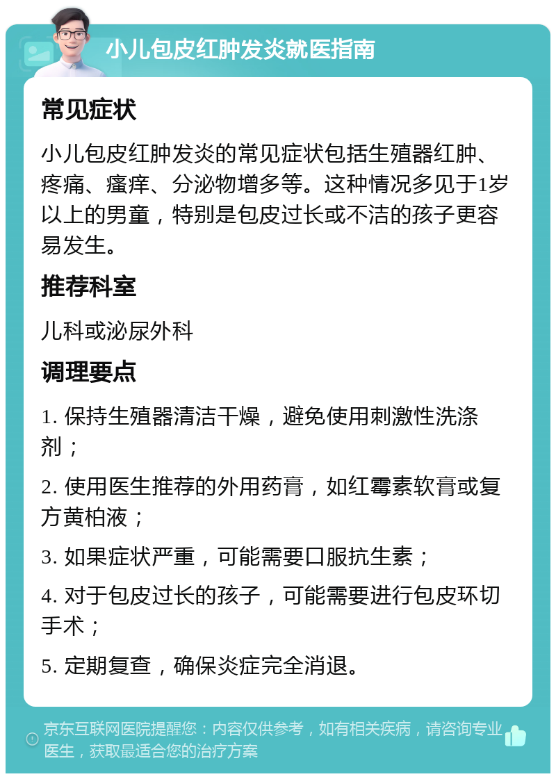 小儿包皮红肿发炎就医指南 常见症状 小儿包皮红肿发炎的常见症状包括生殖器红肿、疼痛、瘙痒、分泌物增多等。这种情况多见于1岁以上的男童，特别是包皮过长或不洁的孩子更容易发生。 推荐科室 儿科或泌尿外科 调理要点 1. 保持生殖器清洁干燥，避免使用刺激性洗涤剂； 2. 使用医生推荐的外用药膏，如红霉素软膏或复方黄柏液； 3. 如果症状严重，可能需要口服抗生素； 4. 对于包皮过长的孩子，可能需要进行包皮环切手术； 5. 定期复查，确保炎症完全消退。