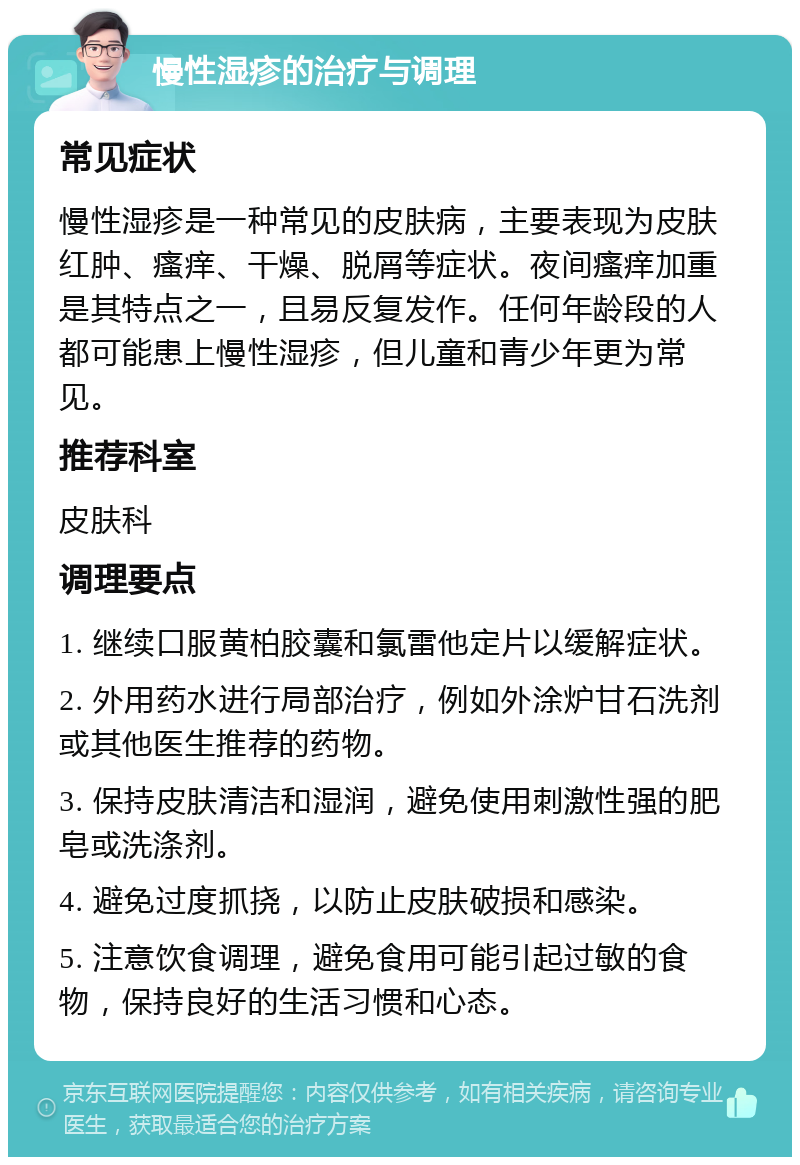 慢性湿疹的治疗与调理 常见症状 慢性湿疹是一种常见的皮肤病，主要表现为皮肤红肿、瘙痒、干燥、脱屑等症状。夜间瘙痒加重是其特点之一，且易反复发作。任何年龄段的人都可能患上慢性湿疹，但儿童和青少年更为常见。 推荐科室 皮肤科 调理要点 1. 继续口服黄柏胶囊和氯雷他定片以缓解症状。 2. 外用药水进行局部治疗，例如外涂炉甘石洗剂或其他医生推荐的药物。 3. 保持皮肤清洁和湿润，避免使用刺激性强的肥皂或洗涤剂。 4. 避免过度抓挠，以防止皮肤破损和感染。 5. 注意饮食调理，避免食用可能引起过敏的食物，保持良好的生活习惯和心态。