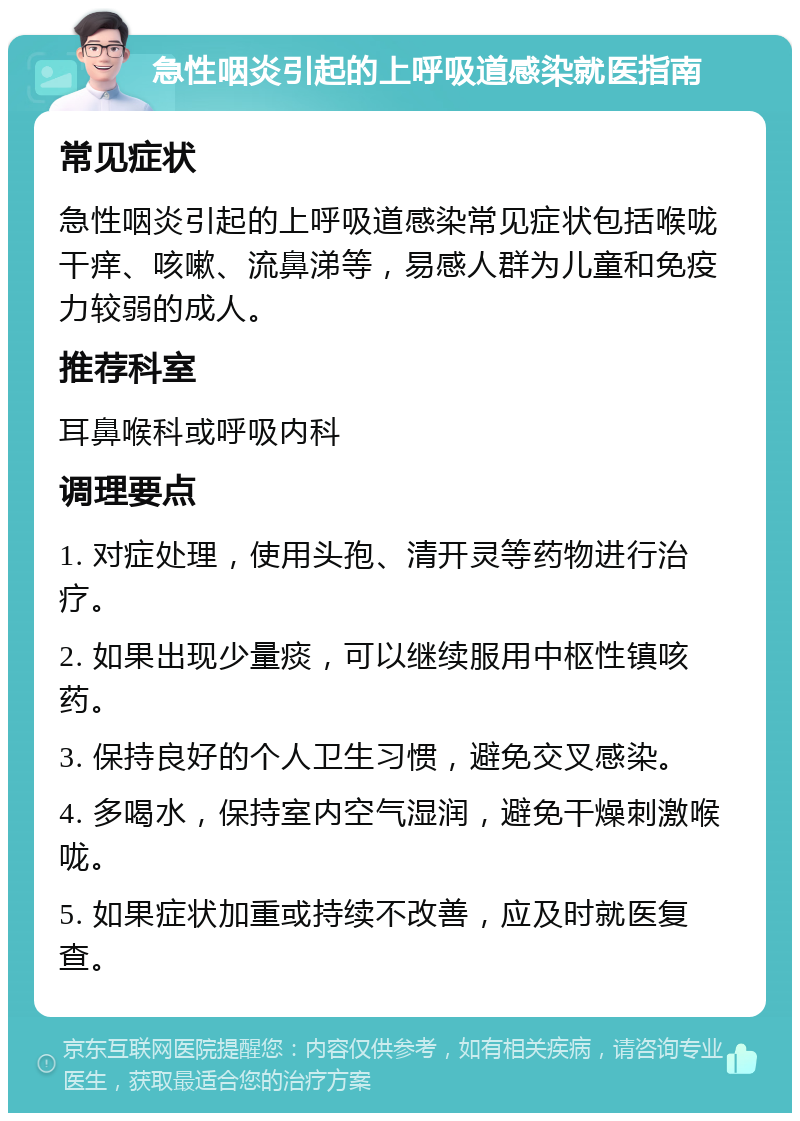 急性咽炎引起的上呼吸道感染就医指南 常见症状 急性咽炎引起的上呼吸道感染常见症状包括喉咙干痒、咳嗽、流鼻涕等，易感人群为儿童和免疫力较弱的成人。 推荐科室 耳鼻喉科或呼吸内科 调理要点 1. 对症处理，使用头孢、清开灵等药物进行治疗。 2. 如果出现少量痰，可以继续服用中枢性镇咳药。 3. 保持良好的个人卫生习惯，避免交叉感染。 4. 多喝水，保持室内空气湿润，避免干燥刺激喉咙。 5. 如果症状加重或持续不改善，应及时就医复查。